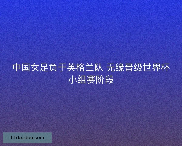 中国女足负于英格兰队 无缘晋级世界杯小组赛阶段