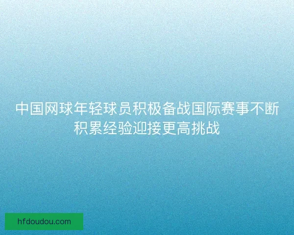 中国网球年轻球员积极备战国际赛事不断积累经验迎接更高挑战