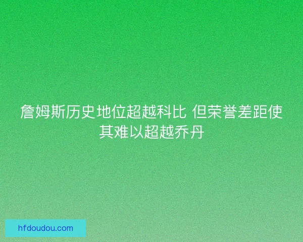詹姆斯历史地位超越科比 但荣誉差距使其难以超越乔丹